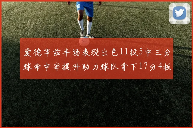 爱德华兹半场表现出色11投5中三分球命中率提升助力球队拿下17分4板1助