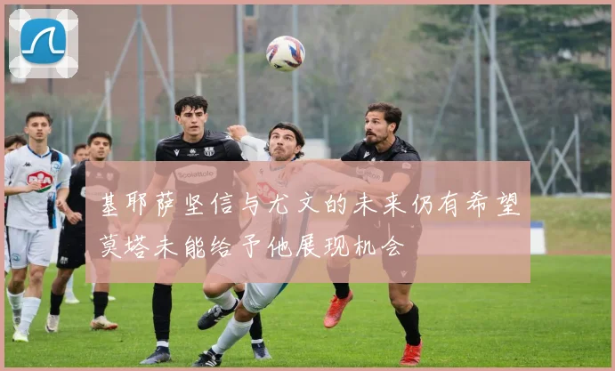 基耶萨坚信与尤文的未来仍有希望莫塔未能给予他展现机会