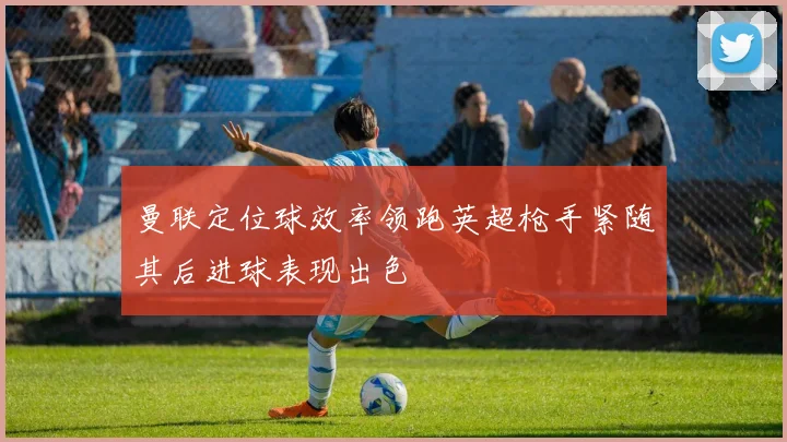 曼联定位球效率领跑英超枪手紧随其后进球表现出色