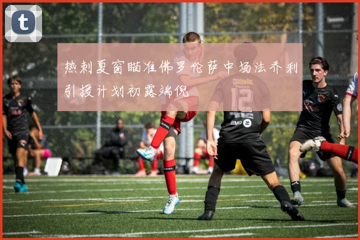 热刺夏窗瞄准佛罗伦萨中场法乔利引援计划初露端倪