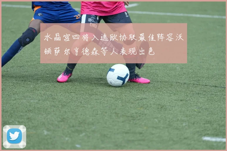 水晶宫四将入选欧协联最佳阵容沃顿萨尔亨德森等人表现出色