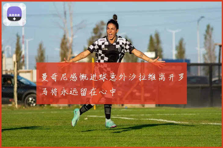 曼奇尼感慨进球意外沙拉维离开罗马将永远留在心中