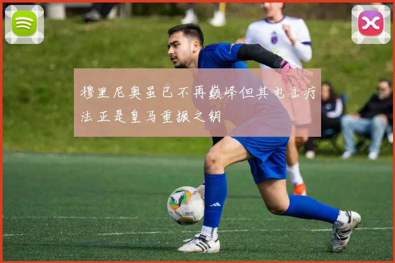 穆里尼奥虽已不再巅峰但其电击疗法正是皇马重振之钥