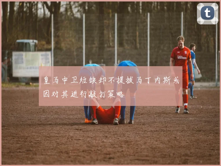 皇马中卫短缺却不提拔马丁内斯或因对其进行敲打策略