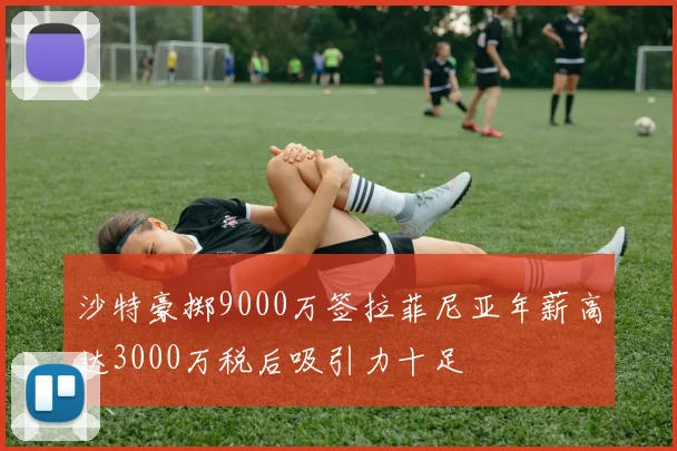 沙特豪掷9000万签拉菲尼亚年薪高达3000万税后吸引力十足