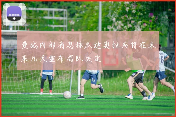 曼城内部消息称瓜迪奥拉或将在未来几天宣布离队决定