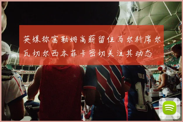 英媒称富勒姆高薪留住马尔科席尔瓦切尔西本菲卡密切关注其动态