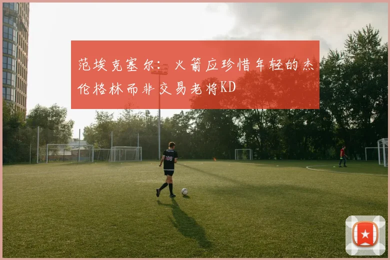 范埃克塞尔：火箭应珍惜年轻的杰伦格林而非交易老将KD