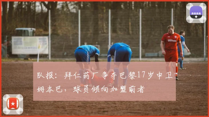 队报：拜仁药厂争夺巴黎17岁中卫姆本巴，球员倾向加盟前者
