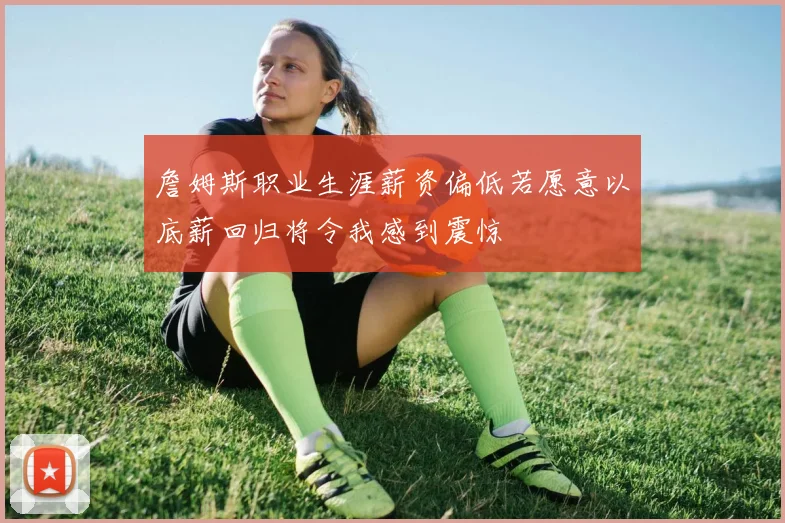 詹姆斯职业生涯薪资偏低若愿意以底薪回归将令我感到震惊