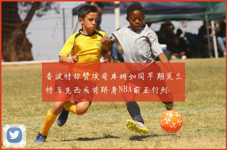 香波特称赞埃奇库姆如同早期莫兰特马克西或将跻身NBA前五行列