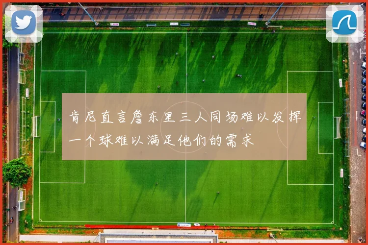 肯尼直言詹东里三人同场难以发挥一个球难以满足他们的需求