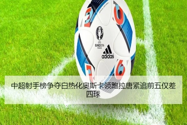 中超射手榜争夺白热化奥斯卡领跑拉唐紧追前五仅差四球(Dafabet)