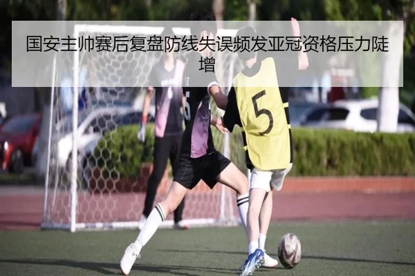 国安主帅赛后复盘防线失误频发亚冠资格压力陡增 | Dafabet