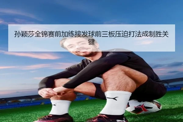孙颖莎全锦赛前加练接发球前三板压迫打法成制胜关键 - Dafabet